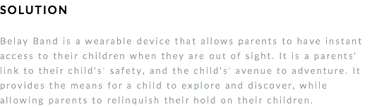 SOLUTION Belay Band is a wearable device that allows parents to have instant access to their children when they are out of sight. It is a parents' link to their child's' safety, and the child's' avenue to adventure. It provides the means for a child to explore and discover, while allowing parents to relinquish their hold on their children. 